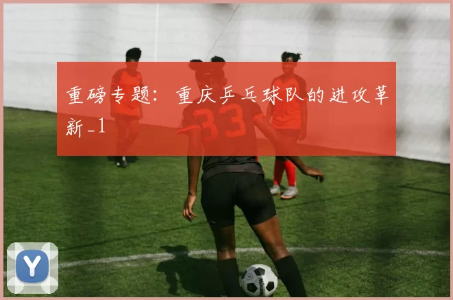 重磅专题：重庆乒乓球队的进攻革新_1