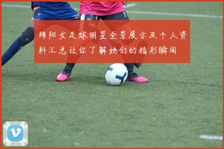 绵阳女足球明星全景展示及个人资料汇总让你了解她们的精彩瞬间