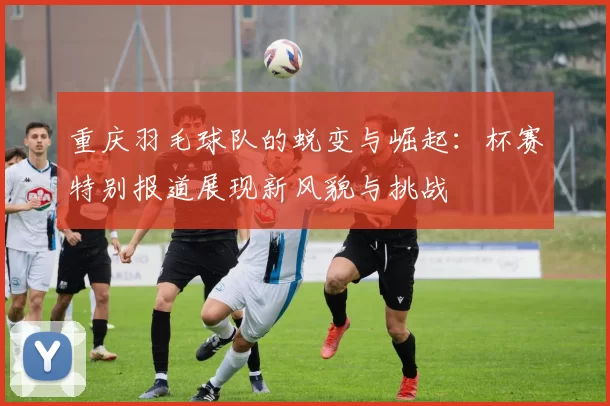 重庆羽毛球队的蜕变与崛起：杯赛特别报道展现新风貌与挑战