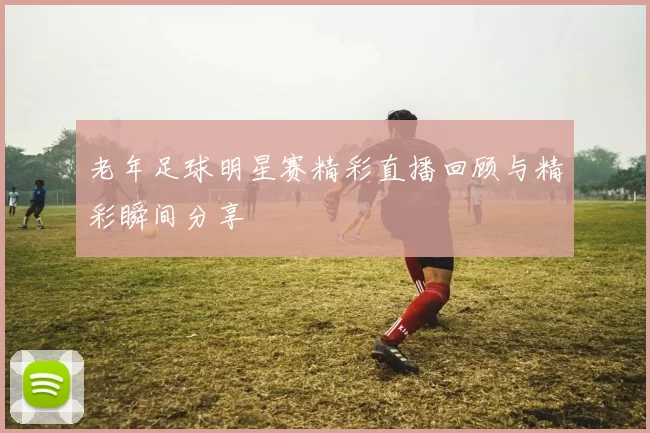 老年足球明星赛精彩直播回顾与精彩瞬间分享
