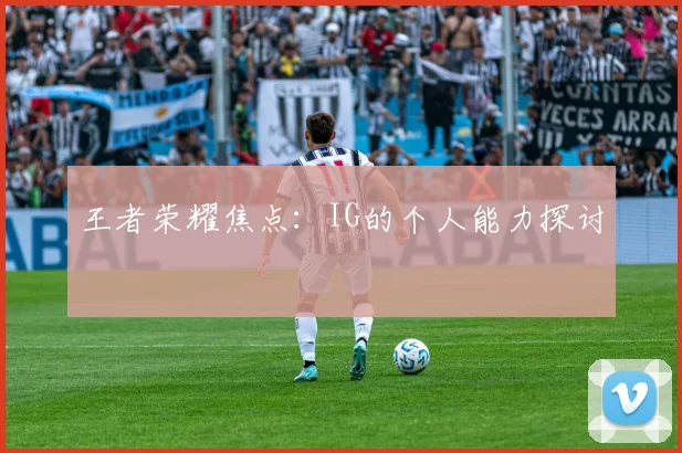 王者荣耀焦点：IG的个人能力探讨